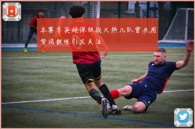 本赛季英超保级战火热几队曾共用努诺教练引发关注