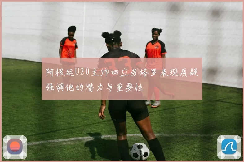 阿根廷U20主帅回应劳塔罗表现质疑强调他的潜力与重要性