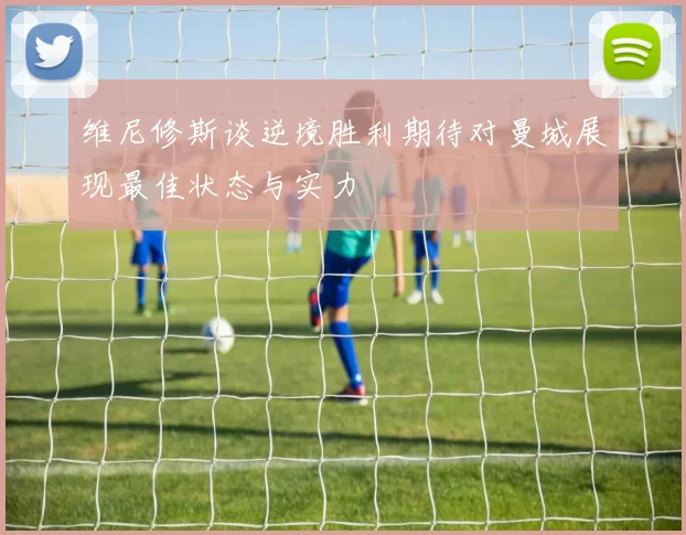 维尼修斯谈逆境胜利期待对曼城展现最佳状态与实力