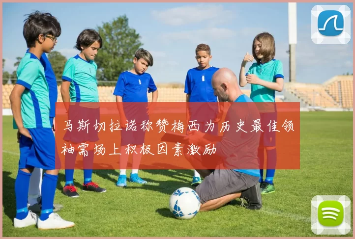 马斯切拉诺称赞梅西为历史最佳领袖需场上积极因素激励