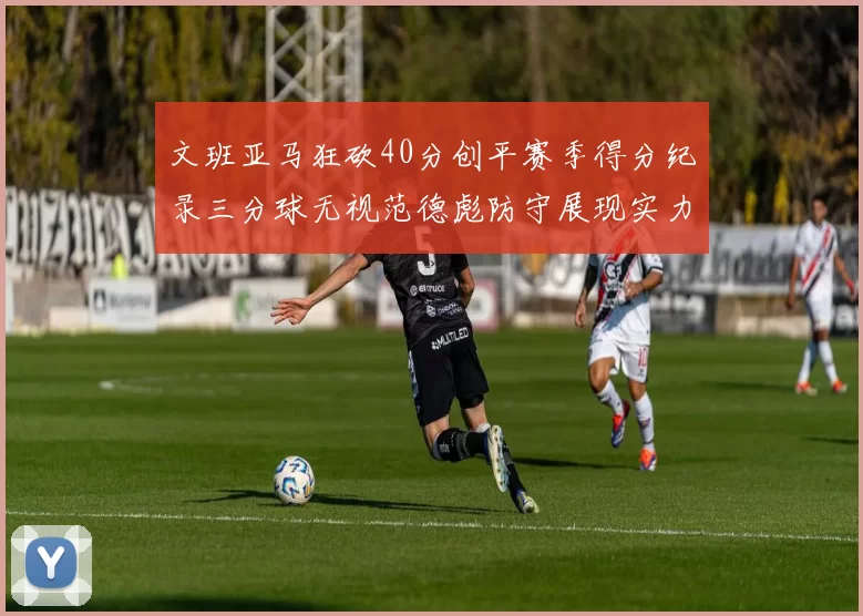 文班亚马狂砍40分创平赛季得分纪录三分球无视范德彪防守展现实力