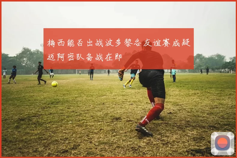 梅西能否出战波多黎各友谊赛成疑迈阿密队备战在即