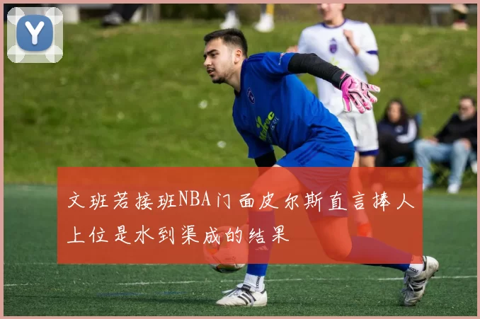 文班若接班NBA门面皮尔斯直言捧人上位是水到渠成的结果