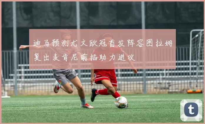 迪马预测尤文欧冠首发阵容图拉姆复出麦肯尼前插助力进攻