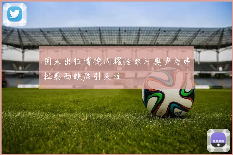 国米出征博德闪耀恰尔汗奥卢与弗拉泰西缺席引关注