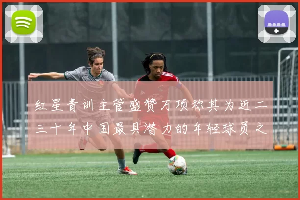 红星青训主管盛赞万项称其为近二三十年中国最具潜力的年轻球员之一