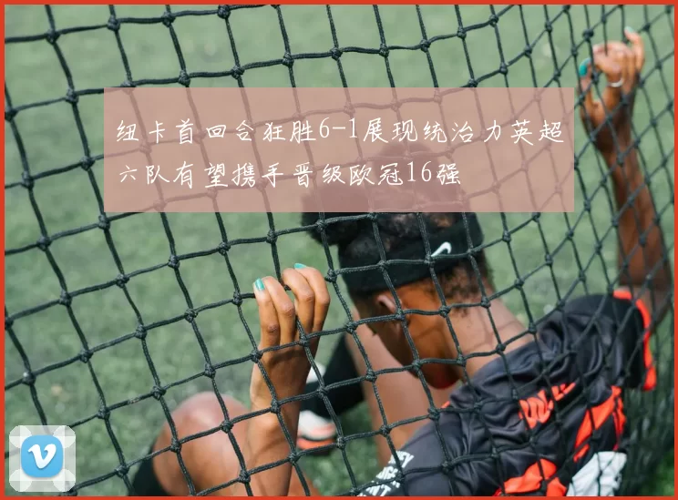 纽卡首回合狂胜6-1展现统治力英超六队有望携手晋级欧冠16强