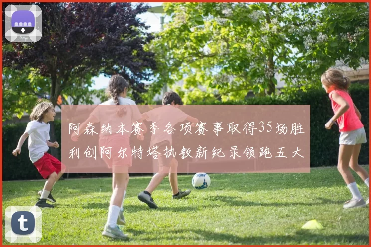 阿森纳本赛季各项赛事取得35场胜利创阿尔特塔执教新纪录领跑五大联赛