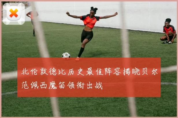 北伦敦德比历史最佳阵容揭晓贝尔范佩西魔笛领衔出战