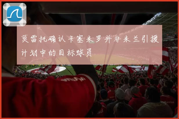 莫雷托确认卡塞米罗并非米兰引援计划中的目标球员