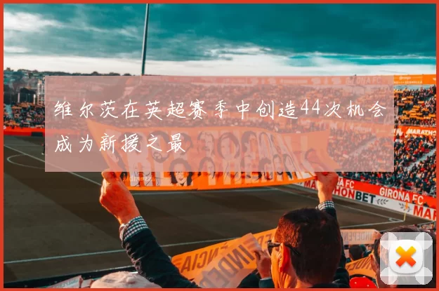维尔茨在英超赛季中创造44次机会成为新援之最