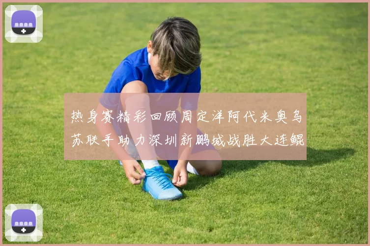 热身赛精彩回顾周定洋阿代米奥乌苏联手助力深圳新鹏城战胜大连鲲城