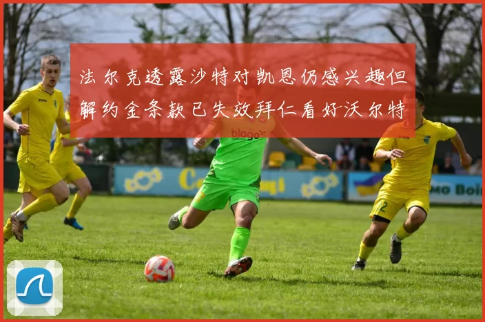 法尔克透露沙特对凯恩仍感兴趣但解约金条款已失效拜仁看好沃尔特马德