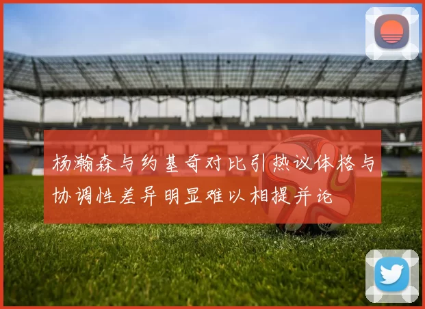 杨瀚森与约基奇对比引热议体格与协调性差异明显难以相提并论