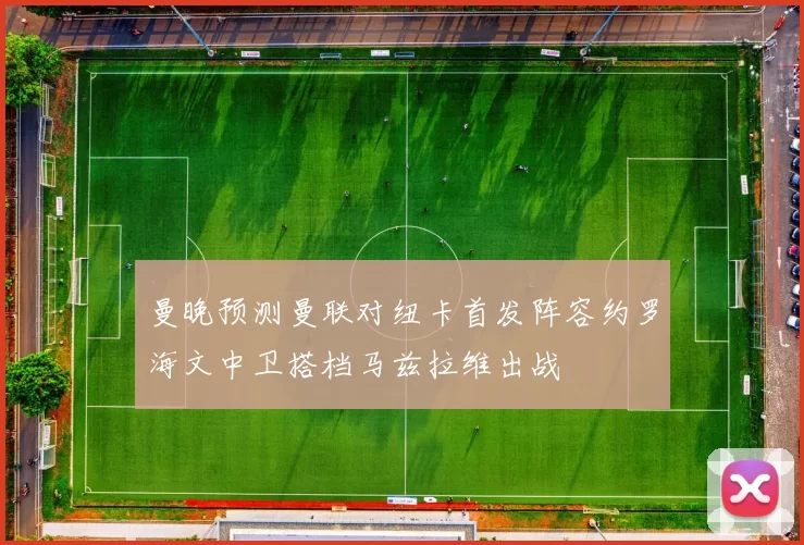 曼晚预测曼联对纽卡首发阵容约罗海文中卫搭档马兹拉维出战