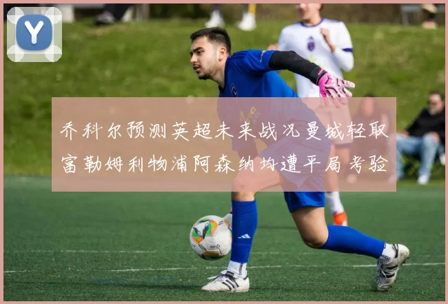 乔科尔预测英超未来战况曼城轻取富勒姆利物浦阿森纳均遭平局考验