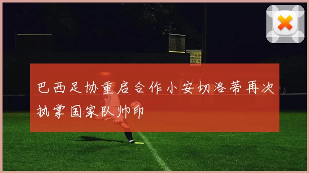 巴西足协重启合作小安切洛蒂再次执掌国家队帅印
