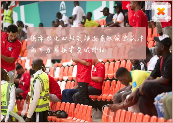 德泽尔比回归英超成曼联候选瓜帅离开后或接掌曼城帅位