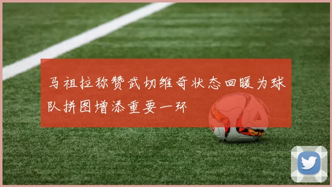 马祖拉称赞武切维奇状态回暖为球队拼图增添重要一环