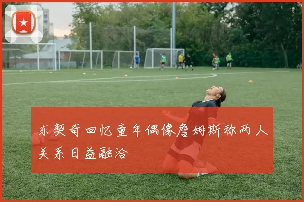 东契奇回忆童年偶像詹姆斯称两人关系日益融洽