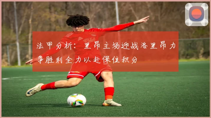 法甲分析：里昂主场迎战洛里昂力争胜利全力以赴保住积分