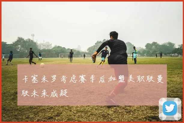 卡塞米罗考虑赛季后加盟美职联曼联未来成疑